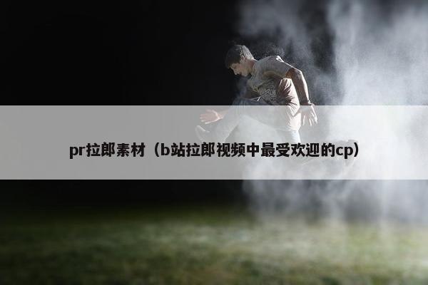 pr拉郎素材（b站拉郎视频中最受欢迎的cp）
