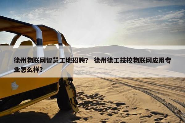 徐州物联网智慧工地招聘？ 徐州徐工技校物联网应用专业怎么样？