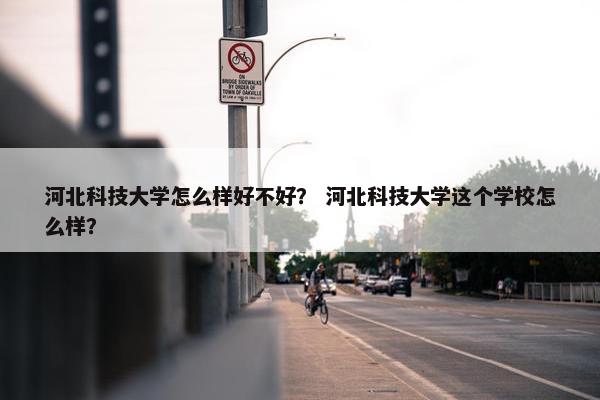 河北科技大学怎么样好不好？ 河北科技大学这个学校怎么样？