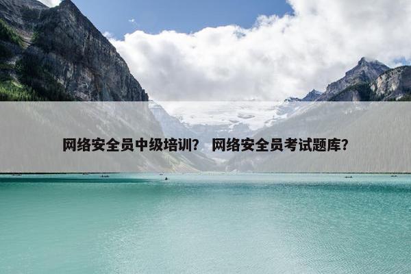 网络安全员中级培训？ 网络安全员考试题库？