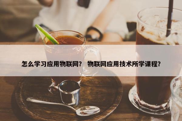 怎么学习应用物联网？ 物联网应用技术所学课程？
