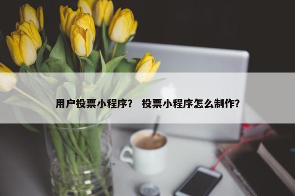 用户投票小程序？ 投票小程序怎么制作？