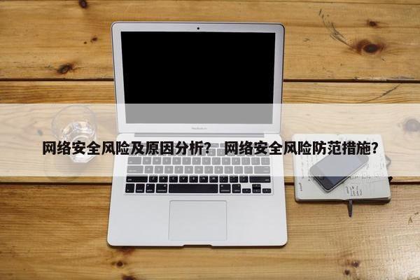 网络安全风险及原因分析？ 网络安全风险防范措施？