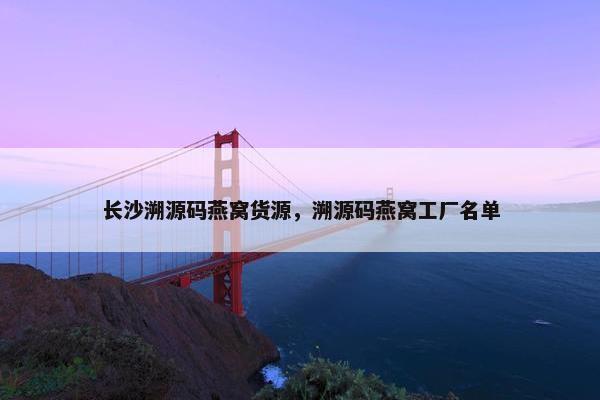长沙溯源码燕窝货源，溯源码燕窝工厂名单