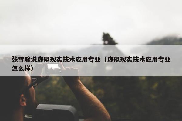 张雪峰说虚拟现实技术应用专业（虚拟现实技术应用专业怎么样）