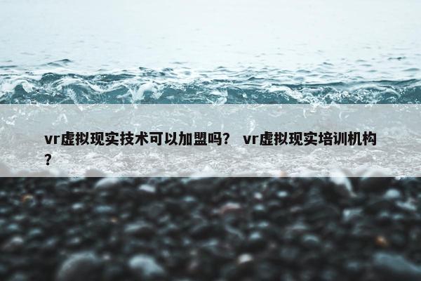 vr虚拟现实技术可以加盟吗？ vr虚拟现实培训机构？