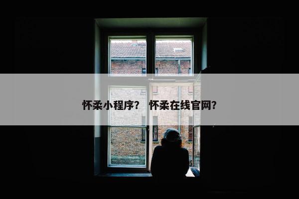 怀柔小程序？ 怀柔在线官网？