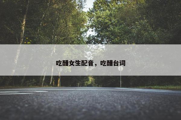 吃醋女生配音，吃醋台词