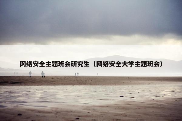 网络安全主题班会研究生（网络安全大学主题班会）