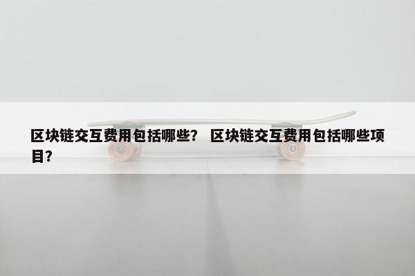 区块链交互费用包括哪些？ 区块链交互费用包括哪些项目？