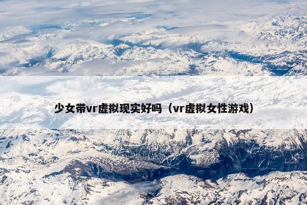 少女带vr虚拟现实好吗（vr虚拟女性游戏）