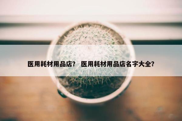医用耗材用品店？ 医用耗材用品店名字大全？
