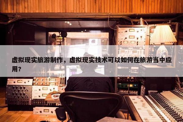 虚拟现实旅游制作，虚拟现实技术可以如何在旅游当中应用?