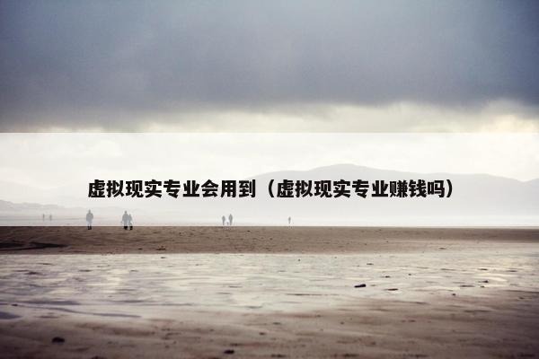 虚拟现实专业会用到（虚拟现实专业赚钱吗）