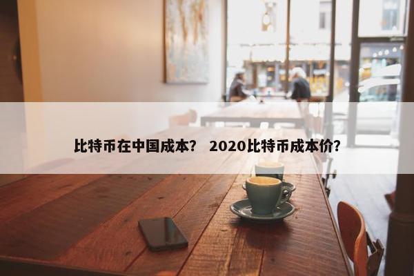 比特币在中国成本？ 2020比特币成本价？