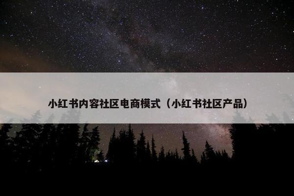 小红书内容社区电商模式（小红书社区产品）