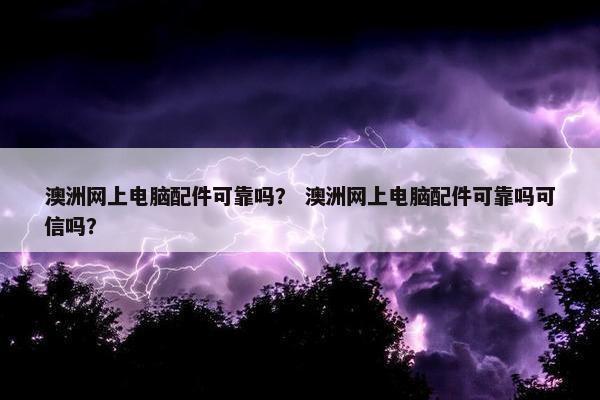 澳洲网上电脑配件可靠吗？ 澳洲网上电脑配件可靠吗可信吗？