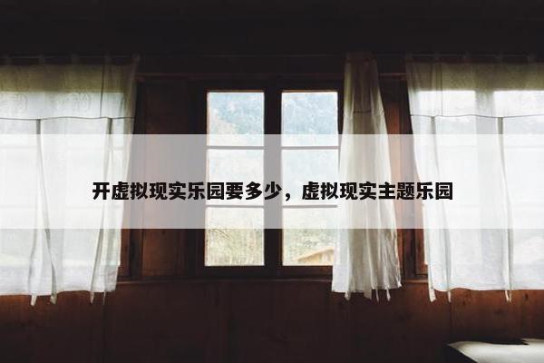 开虚拟现实乐园要多少，虚拟现实主题乐园