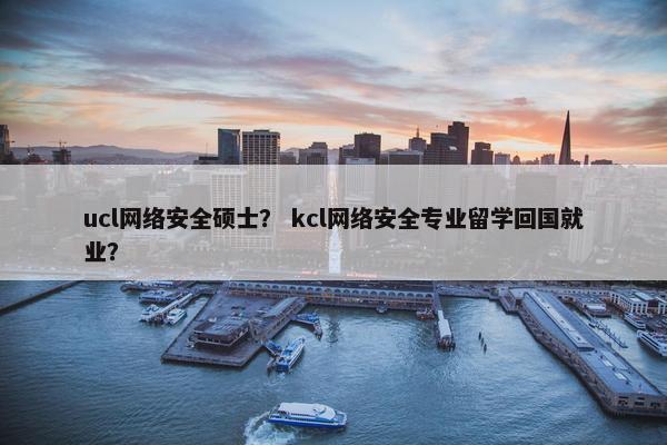 ucl网络安全硕士？ kcl网络安全专业留学回国就业？