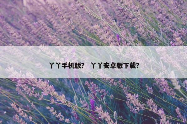 丫丫手机版？ 丫丫安卓版下载？