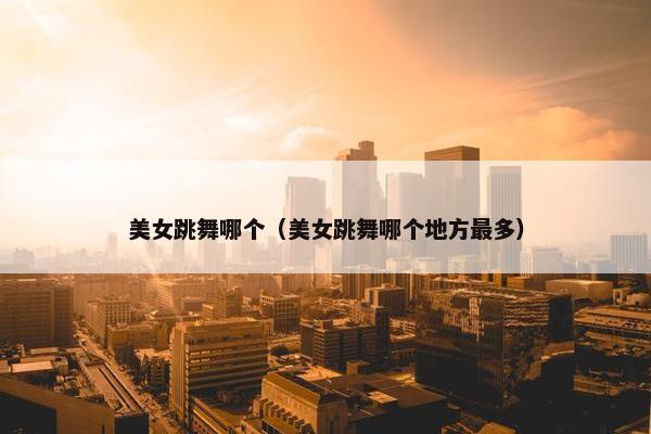 美女跳舞哪个（美女跳舞哪个地方最多）