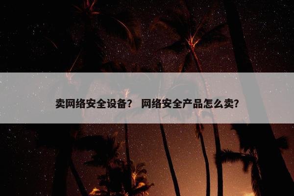 卖网络安全设备？ 网络安全产品怎么卖？