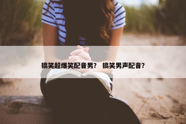 搞笑超爆笑配音男？ 搞笑男声配音？
