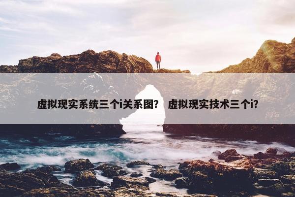 虚拟现实系统三个i关系图？ 虚拟现实技术三个i？