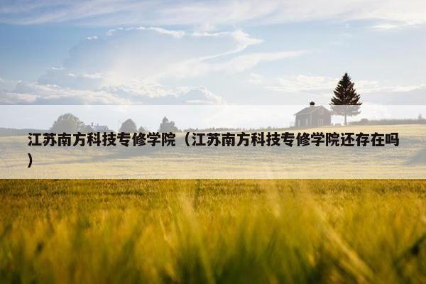 江苏南方科技专修学院（江苏南方科技专修学院还存在吗）