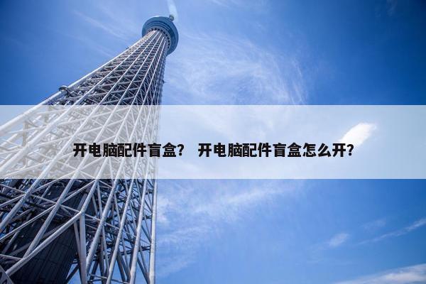 开电脑配件盲盒？ 开电脑配件盲盒怎么开？