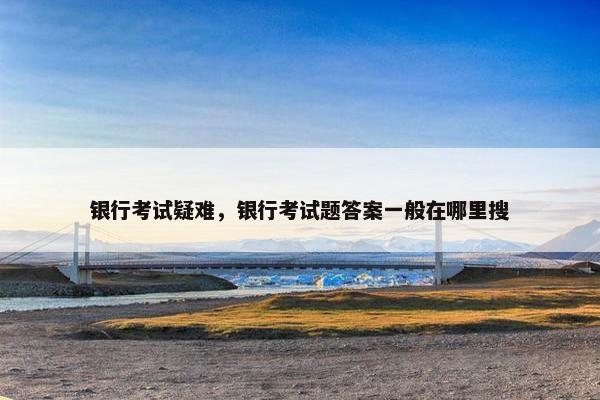 银行考试疑难，银行考试题答案一般在哪里搜