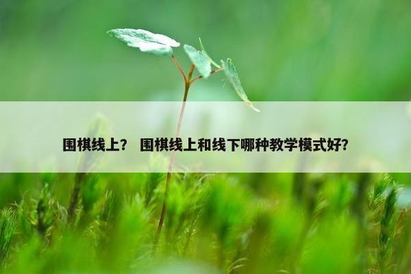 围棋线上？ 围棋线上和线下哪种教学模式好？