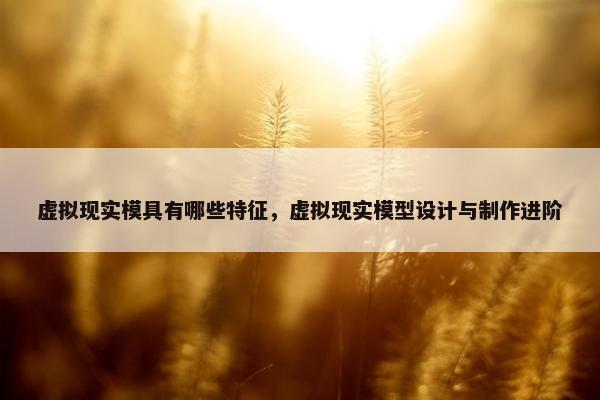 虚拟现实模具有哪些特征，虚拟现实模型设计与制作进阶