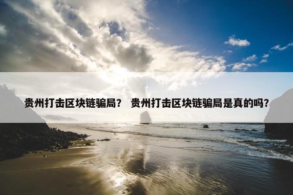 贵州打击区块链骗局？ 贵州打击区块链骗局是真的吗？