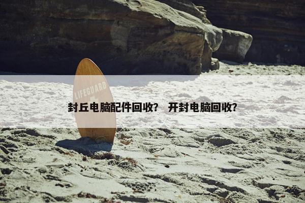 封丘电脑配件回收？ 开封电脑回收？