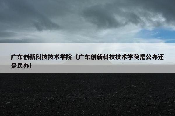 广东创新科技技术学院（广东创新科技技术学院是公办还是民办）