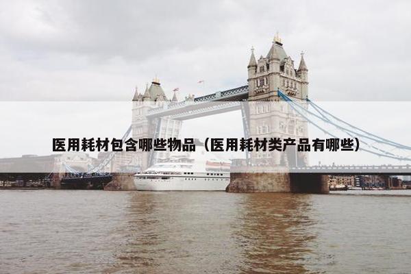 医用耗材包含哪些物品（医用耗材类产品有哪些）