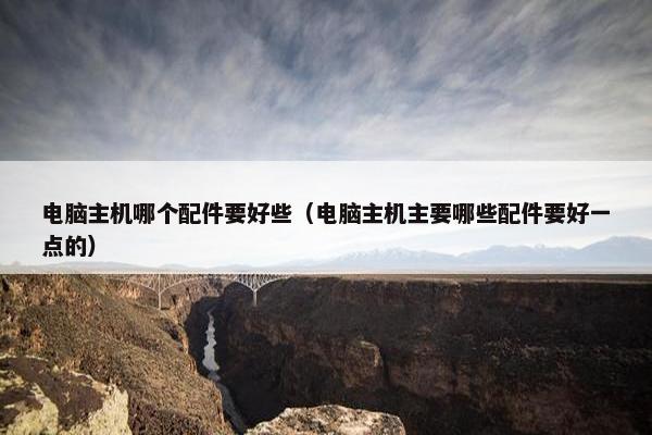电脑主机哪个配件要好些（电脑主机主要哪些配件要好一点的）