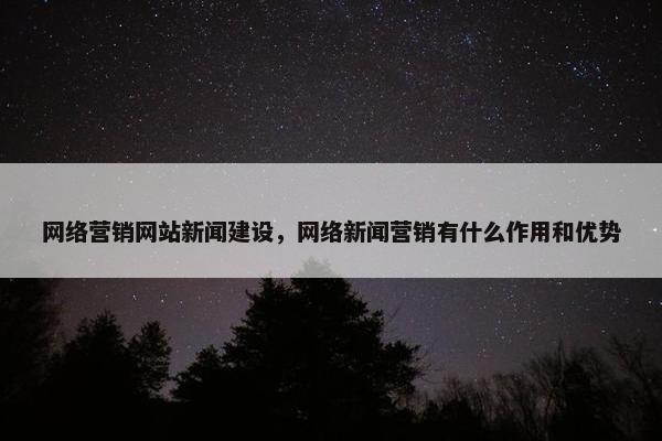 网络营销网站新闻建设，网络新闻营销有什么作用和优势