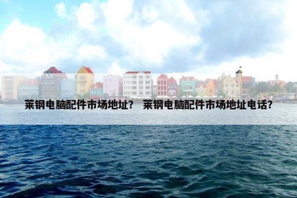 莱钢电脑配件市场地址？ 莱钢电脑配件市场地址电话？