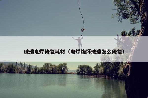 玻璃电焊修复耗材（电焊烧坏玻璃怎么修复）