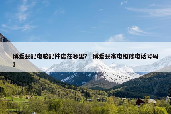 博爱县配电脑配件店在哪里？ 博爱县家电维修电话号码？