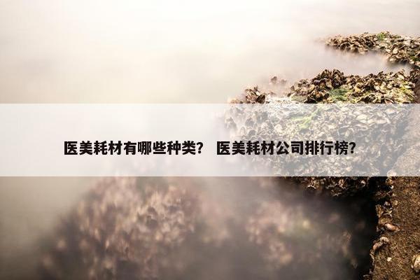 医美耗材有哪些种类？ 医美耗材公司排行榜？