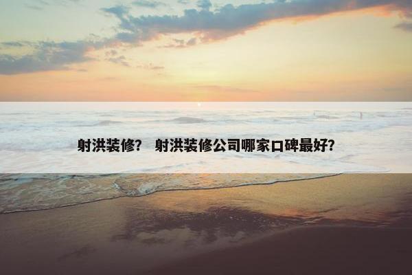 射洪装修？ 射洪装修公司哪家口碑最好？