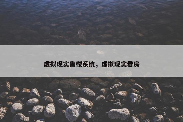 虚拟现实售楼系统，虚拟现实看房