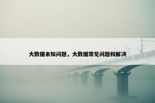 大数据未知问题，大数据常见问题和解决