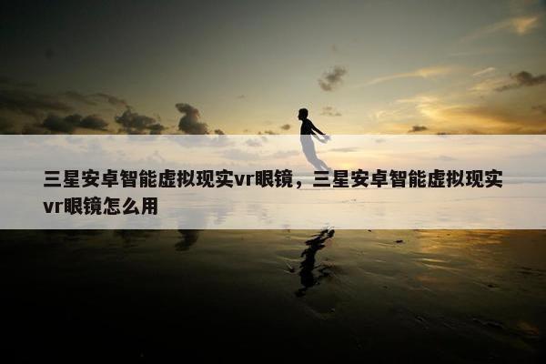 三星安卓智能虚拟现实vr眼镜，三星安卓智能虚拟现实vr眼镜怎么用