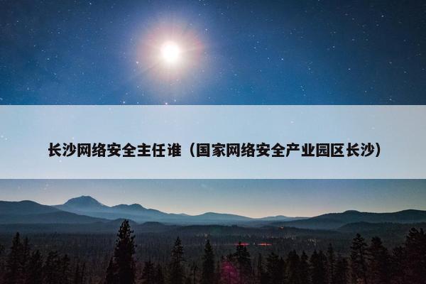 长沙网络安全主任谁（国家网络安全产业园区长沙）