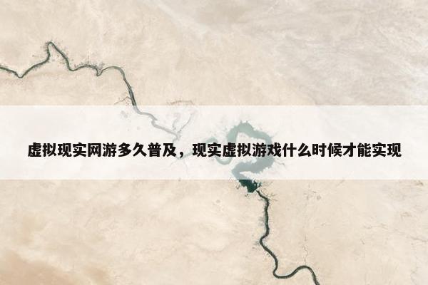 虚拟现实网游多久普及，现实虚拟游戏什么时候才能实现