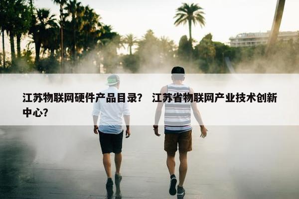 江苏物联网硬件产品目录？ 江苏省物联网产业技术创新中心？